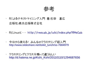 参考
•   Rによるテキストマイニング入門 著：石田　基広
    出版社：森北出版株式会社

•   RとLinuxと・・・ http://rmecab.jp/wiki/index.php?RMeCab

•   今日から使える！ みんなのクラスタリング超入門
    http://www.slideshare.net/toilet_lunch/ss-7684979


•
    クラスタリングとクラス分類って違うらしい
    http://d.hatena.ne.jp/Kshi_Kshi/20110110/1294687656
 