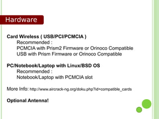 Hardware

Card Wireless ( USB/PCI/PCMCIA )
    Recommended :
    PCMCIA with Prism2 Firmware or Orinoco Compatible
    USB with Prism Firmware or Orinoco Compatible

PC/Notebook/Laptop with Linux/BSD OS
    Recommended :
    Notebook/Laptop with PCMCIA slot

More Info: http://www.aircrack-ng.org/doku.php?id=compatible_cards

Optional Antenna!
 
