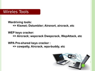 Wireles Tools

  Wardriving tools:
    => Kismet; Dstumbler; Airsnort, aircrack, etc

  WEP keys cracker:
    => Aircrack; wepcrack Dwepcrack, WepAttack, etc

  WPA Pre-shared keys cracker :
    => cowpatty, Aircrack, wpa-buddy, etc
 