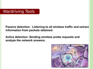 Wardriving Tools


 Passive detection: Listening to all wireless traffic and extract
 information from packets obtained.

 Active detection: Sending wireless probe requests and
 analyze the network answers.
 