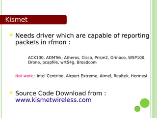 Kismet

  Needsdriver which are capable of reporting
  packets in rfmon :

         ACX100, ADMTek, Atheros, Cisco, Prism2, Orinoco, WSP100,
         Drone, pcapfile, wrt54g, Broadcom


  Not work : Intel Centrino, Airport Extreme, Atmel, Realtek, HermesI



  Source
        Code Download from :
  www.kismetwireless.com
 