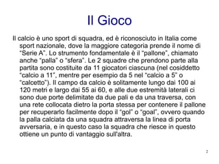 Il Gioco Il calcio è uno sport di squadra, ed è riconosciuto in Italia come sport nazionale, dove la maggiore categoria prende il nome di “Serie A”. Lo strumento fondamentale è il “pallone”, chiamato anche “palla” o “sfera”. Le 2 squadre che prendono parte alla partita sono costituite da 11 giocatori ciascuna (nel cosiddetto “calcio a 11”, mentre per esempio da 5 nel “calcio a 5” o “calcetto”). Il campo da calcio è solitamente lungo dai 100 ai 120 metri e largo dai 55 ai 60, e alle due estremità laterali ci sono due porte delimitate da due pali e da una traversa, con una rete collocata dietro la porta stessa per contenere il pallone per recuperarlo facilmente dopo il “gol” o “goal”, ovvero quando la palla calciata da una squadra attraversa la linea di porta avversaria, e in questo caso la squadra che riesce in questo ottiene un punto di vantaggio sull'altra. 