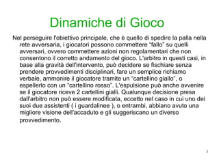 Dinamiche di Gioco Nel perseguire l'obiettivo principale, che è quello di spedire la palla nella rete avversaria, i giocatori possono commettere “fallo” su quelli avversari, ovvero commettere azioni non regolamentari che non consentono il corretto andamento del gioco. L'arbitro in questi casi, in base alla gravità dell'intervento, può decidere se fischiare senza prendere provvedimenti disciplinari, fare un semplice richiamo verbale, ammonire il giocatore tramite un “cartellino giallo”, o espellerlo con un “cartellino rosso”. L'espulsione può anche avvenire se il giocatore riceve 2 cartellini gialli. Qualunque decisione presa dall'arbitro non può essere modificata, eccetto nel caso in cui uno dei suoi due assistenti ( i guardalinee ), o entrambi, abbiano avuto una migliore visione dell'accaduto e gli suggeriscano un diverso provvedimento . 
