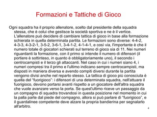Formazioni e Tattiche di Gioco Ogni squadra ha il proprio allenatore, scelto dal presidente della squadra stessa, che è colui che gestisce la società sportiva e ne è il vertice. L'allenatore può decidere di cambiare tattica di gioco in base alla formazione schierata in quella determinata partita. Le formazioni sono diverse: 4-4-2, 4-3-3, 4-3-2-1, 3-5-2, 3-6-1, 3-4-1-2, 4-1-4-1, e così via, l'importante è che il numero totale di giocatori schierati sul terreno di gioco sia di 11. Nei numeri riguardanti la formazione, con il primo si intende il numero di difensori (il portiere è sottinteso, in quanto è obbligatoriamente uno), il secondo i centrocampisti e il terzo gli attaccanti. Nel caso in cui i numeri siano 4, i numeri compresi tra il primo e l'ultimo indicano sempre centrocampisti, ma disposti in maniera diversa e avendo compiti diversi durante la partita vengono divisi anche nel reparto stesso. La tattica di gioco più conosciuta è quella del “fuorigioco”: i difensori di una determinata squadra, nell'attuare il fuorigioco, devono portarsi avanti rispetto a un giocatore dell'altra squadra che vuole avanzare verso la porta. Se quest'ultimo riceve un passaggio da un compagno di squadra trovandosi in questa posizione nel momento in cui la palla parte dal piede del compagno, allora si può parlare di “fuorigioco”, e il guardalinee competente deve alzare la propria bandierina per segnalarlo all'arbitro. 