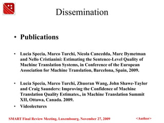 DisseminationPublicationsLucia Specia, Marco Turchi, Nicola Cancedda, Marc Dymetman and NelloCristianini: Estimating the Sentence-Level Quality of Machine Translation Systems, in Conference of the European Association for Machine Translation, Barcelona, Spain, 2009.Lucia Specia, Marco Turchi, Zhuoran Wang, John Shawe-Taylor and Craig Saunders: Improving the Confidence of Machine Translation Quality Estimates., in Machine Translation Summit XII, Ottawa, Canada. 2009.Videolectures