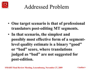Addressed ProblemOne target scenario is that of professional translators post-editing MT segments. In that scenario, the simplest and possibly most effective form of a segment-level quality estimate is a binary “good” or “bad” score, where translations judged as “bad” are not suggested for post-edition. 