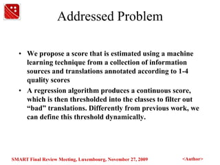 Addressed ProblemWe propose a score that is estimated using a machine learning technique from a collection of information sources and translations annotated according to 1-4 quality scoresA regression algorithm produces a continuous score, which is then thresholded into the classes to filter out “bad” translations. Differently from previous work, we can define this threshold dynamically.