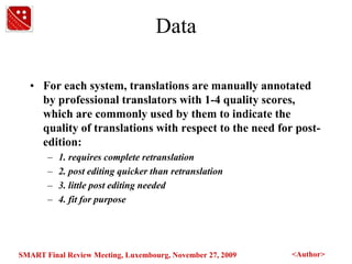 DataFor each system, translations are manually annotated by professional translators with 1-4 quality scores, which are commonly used by them to indicate the quality of translations with respect to the need for post-edition:1. requires complete retranslation2. post editing quicker than retranslation3. little post editing needed4. fit for purpose