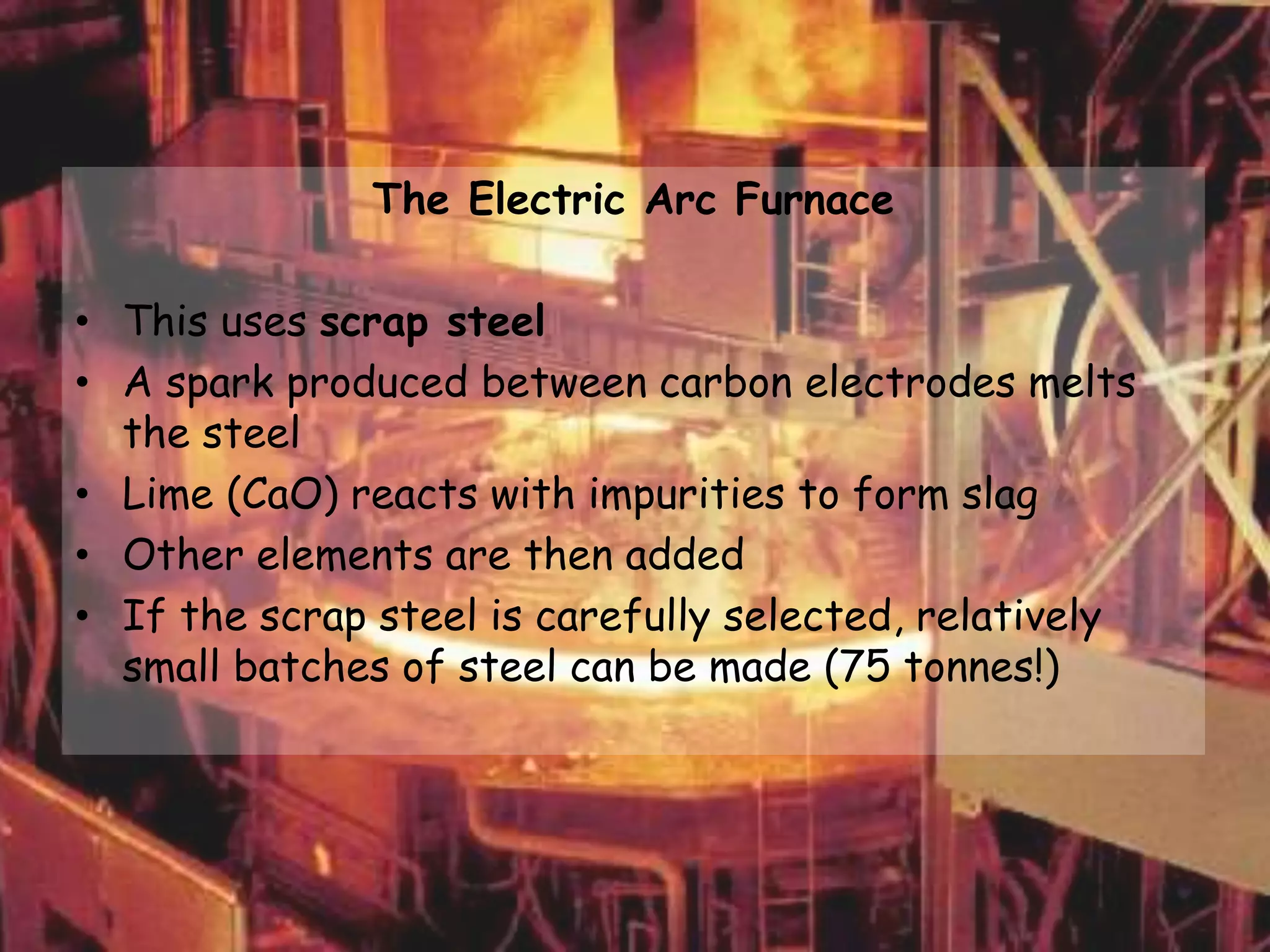 The Electric Arc Furnace
• This uses scrap steel
• A spark produced between carbon electrodes melts
the steel
• Lime (CaO) reacts with impurities to form slag
• Other elements are then added
• If the scrap steel is carefully selected, relatively
small batches of steel can be made (75 tonnes!)
 