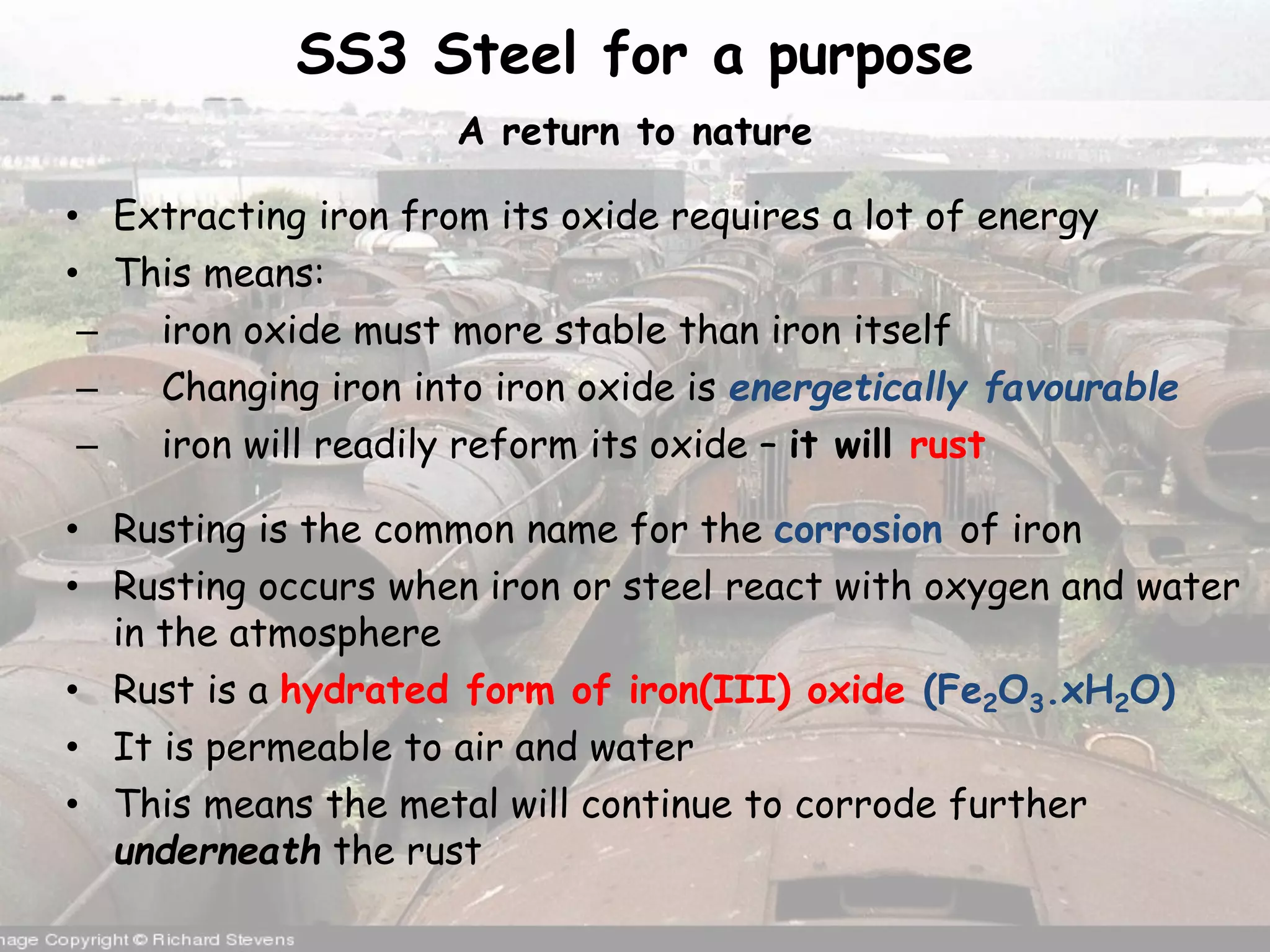 SS3 Steel for a purpose
A return to nature
• Extracting iron from its oxide requires a lot of energy
• This means:
– iron oxide must more stable than iron itself
– Changing iron into iron oxide is energetically favourable
– iron will readily reform its oxide – it will rust
• Rusting is the common name for the corrosion of iron
• Rusting occurs when iron or steel react with oxygen and water
in the atmosphere
• Rust is a hydrated form of iron(III) oxide (Fe2O3.xH2O)
• It is permeable to air and water
• This means the metal will continue to corrode further
underneath the rust
 