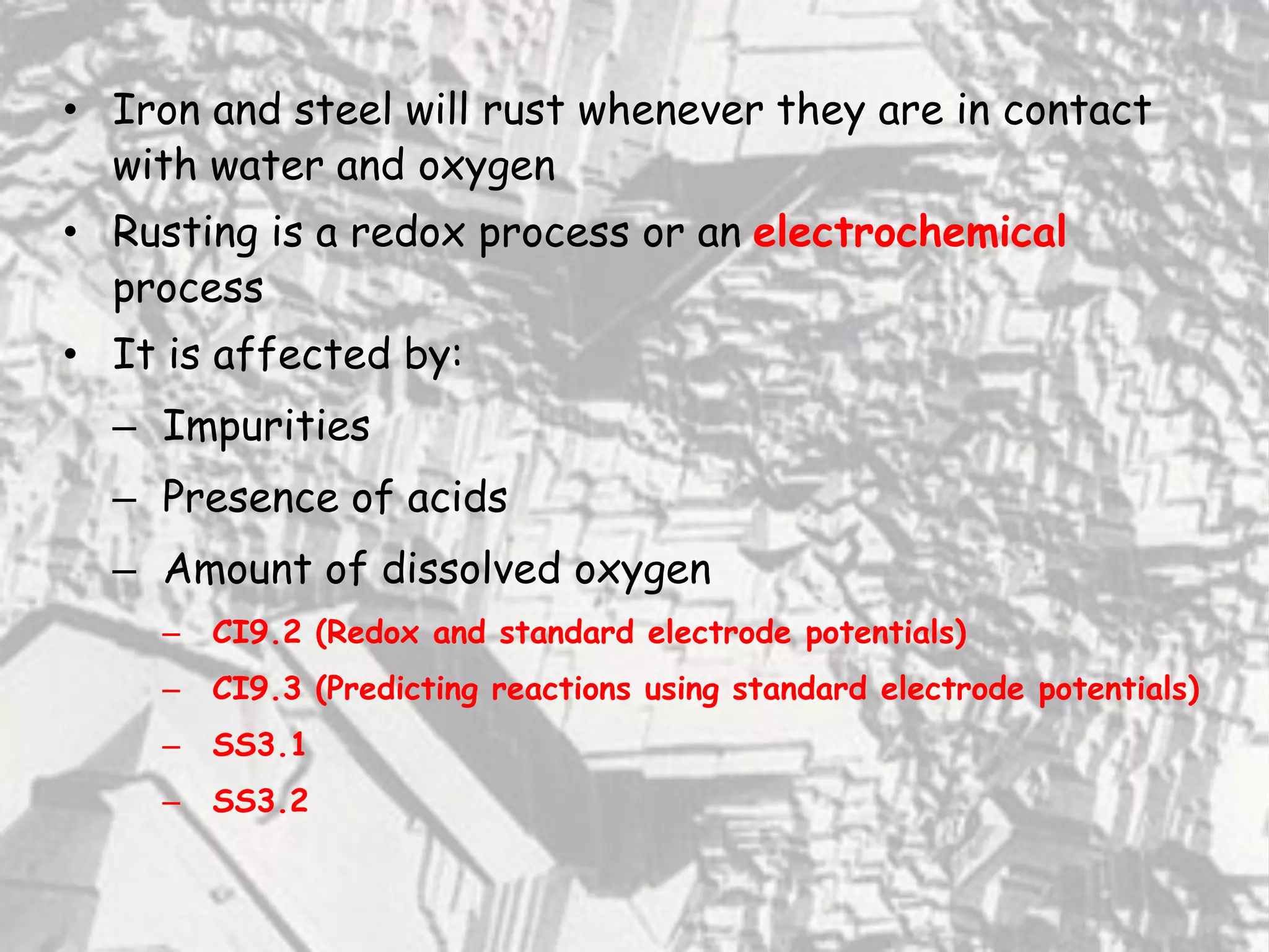 • Iron and steel will rust whenever they are in contact
with water and oxygen
• Rusting is a redox process or an electrochemical
process
• It is affected by:
– Impurities
– Presence of acids
– Amount of dissolved oxygen
– CI9.2 (Redox and standard electrode potentials)
– CI9.3 (Predicting reactions using standard electrode potentials)
– SS3.1
– SS3.2
 