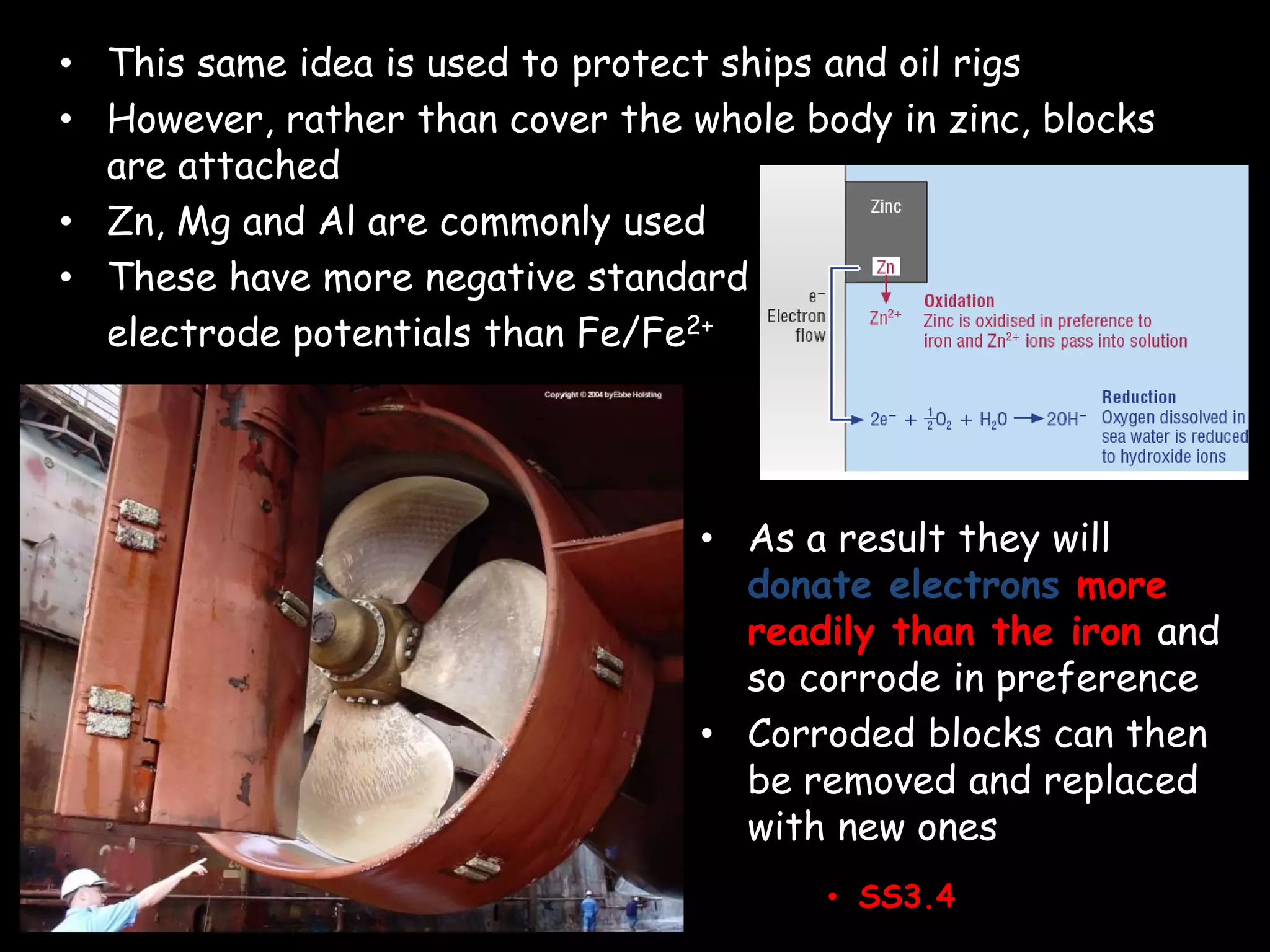 • This same idea is used to protect ships and oil rigs
• However, rather than cover the whole body in zinc, blocks
are attached
• Zn, Mg and Al are commonly used
• These have more negative standard
electrode potentials than Fe/Fe2+
• As a result they will
donate electrons more
readily than the iron and
so corrode in preference
• Corroded blocks can then
be removed and replaced
with new ones
• SS3.4
 