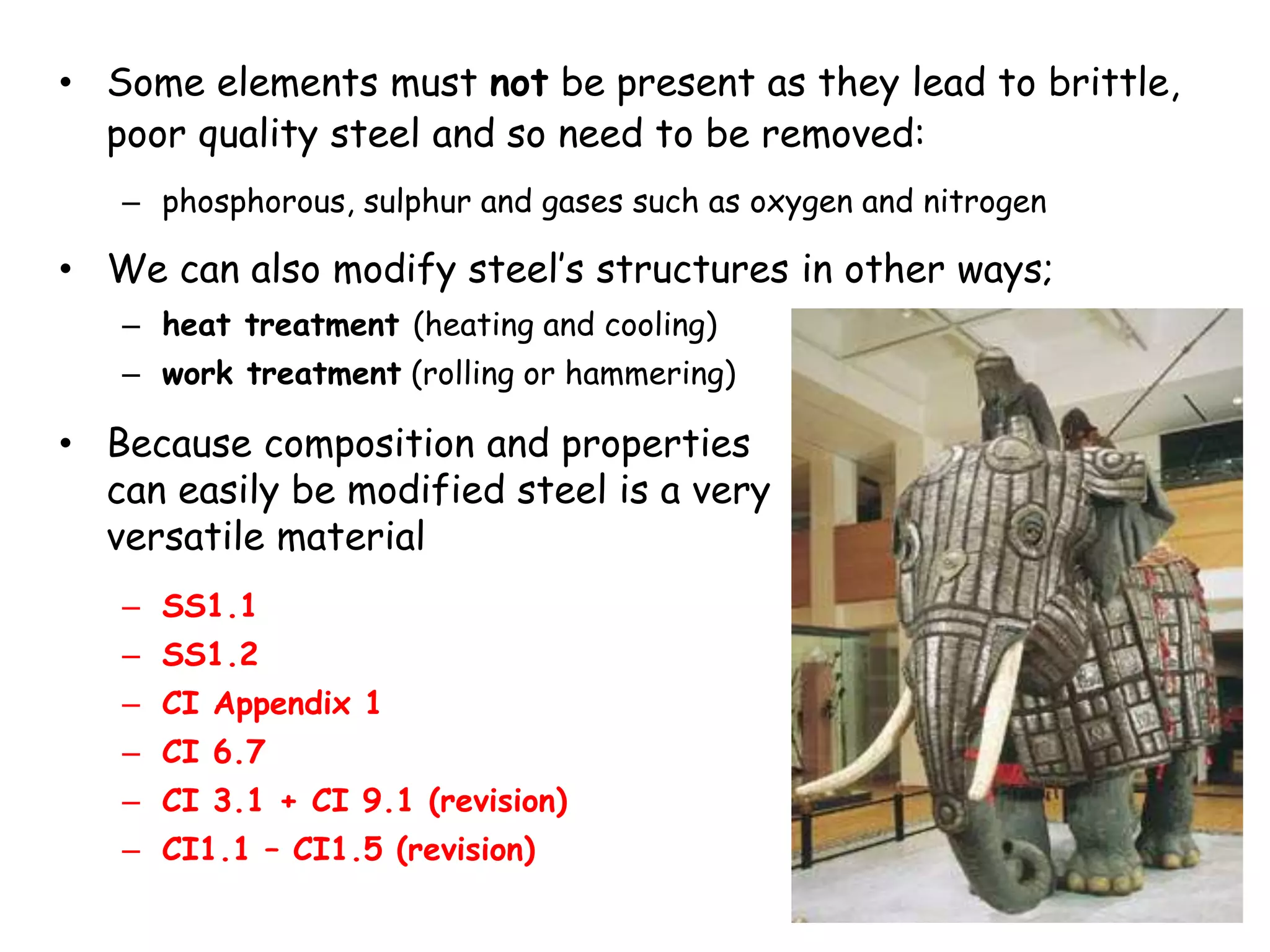 • Some elements must not be present as they lead to brittle,
poor quality steel and so need to be removed:
– phosphorous, sulphur and gases such as oxygen and nitrogen
• We can also modify steel’s structures in other ways;
– heat treatment (heating and cooling)
– work treatment (rolling or hammering)
• Because composition and properties
can easily be modified steel is a very
versatile material
– SS1.1
– SS1.2
– CI Appendix 1
– CI 6.7
– CI 3.1 + CI 9.1 (revision)
– CI1.1 – CI1.5 (revision)
 