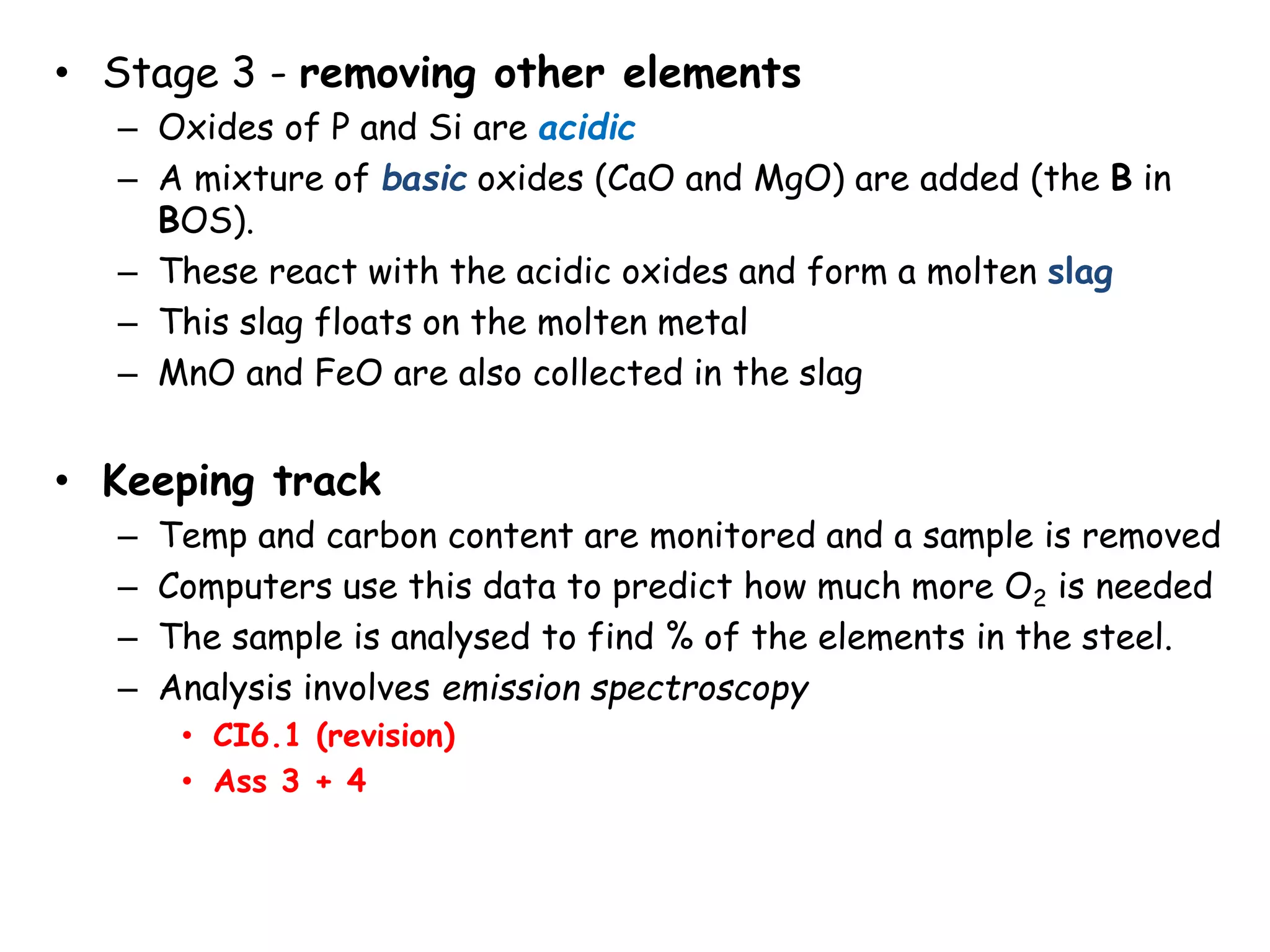• Stage 3 - removing other elements
– Oxides of P and Si are acidic
– A mixture of basic oxides (CaO and MgO) are added (the B in
BOS).
– These react with the acidic oxides and form a molten slag
– This slag floats on the molten metal
– MnO and FeO are also collected in the slag
• Keeping track
– Temp and carbon content are monitored and a sample is removed
– Computers use this data to predict how much more O2 is needed
– The sample is analysed to find % of the elements in the steel.
– Analysis involves emission spectroscopy
• CI6.1 (revision)
• Ass 3 + 4
 