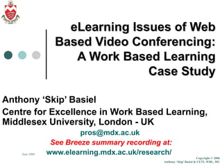 eLearning Issues of Web Based Video Conferencing: A Work Based Learning Case Study Anthony ‘Skip’ Basiel Centre for Excellence in Work Based Learning, Middlesex University, London - UK [email_address]   See Breeze summary recording at: www.elearning.mdx.ac.uk/research/   