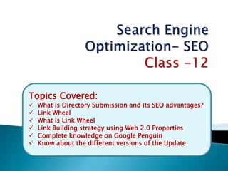 Topics Covered:
 What is Directory Submission and its SEO advantages?
 Link Wheel
 What is Link Wheel
 Link Building strategy using Web 2.0 Properties
 Complete knowledge on Google Penguin
 Know about the different versions of the Update
 