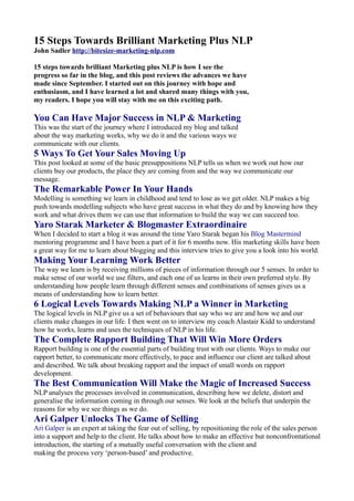 15 Steps Towards Brilliant Marketing Plus NLP
John Sadler http://bitesize-marketing-nlp.com

15 steps towards brilliant Marketing plus NLP is how I see the
progress so far in the blog, and this post reviews the advances we have
made since September. I started out on this journey with hope and
enthusiasm, and I have learned a lot and shared many things with you,
my readers. I hope you will stay with me on this exciting path.

You Can Have Major Success in NLP & Marketing
This was the start of the journey where I introduced my blog and talked
about the way marketing works, why we do it and the various ways we
communicate with our clients.
5 Ways To Get Your Sales Moving Up
This post looked at some of the basic presuppositions NLP tells us when we work out how our
clients buy our products, the place they are coming from and the way we communicate our
message.
The Remarkable Power In Your Hands
Modelling is something we learn in childhood and tend to lose as we get older. NLP makes a big
push towards modelling subjects who have great success in what they do and by knowing how they
work and what drives them we can use that information to build the way we can succeed too.
Yaro Starak Marketer & Blogmaster Extraordinaire
When I decided to start a blog it was around the time Yaro Starak began his Blog Mastermind
mentoring programme and I have been a part of it for 6 months now. His marketing skills have been
a great way for me to learn about blogging and this interview tries to give you a look into his world.
Making Your Learning Work Better
The way we learn is by receiving millions of pieces of information through our 5 senses. In order to
make sense of our world we use filters, and each one of us learns in their own preferred style. By
understanding how people learn through different senses and combinations of senses gives us a
means of understanding how to learn better.
6 Logical Levels Towards Making NLP a Winner in Marketing
The logical levels in NLP give us a set of behaviours that say who we are and how we and our
clients make changes in our life. I then went on to interview my coach Alastair Kidd to understand
how he works, learns and uses the techniques of NLP in his life.
The Complete Rapport Building That Will Win More Orders
Rapport building is one of the essential parts of building trust with our clients. Ways to make our
rapport better, to communicate more effectively, to pace and influence our client are talked about
and described. We talk about breaking rapport and the impact of small words on rapport
development.
The Best Communication Will Make the Magic of Increased Success
NLP analyses the processes involved in communication, describing how we delete, distort and
generalise the information coming in through our senses. We look at the beliefs that underpin the
reasons for why we see things as we do.
Ari Galper Unlocks The Game of Selling
Ari Galper is an expert at taking the fear out of selling, by repositioning the role of the sales person
into a support and help to the client. He talks about how to make an effective but nonconfrontational
introduction, the starting of a mutually useful conversation with the client and
making the process very ‘person-based’ and productive.
