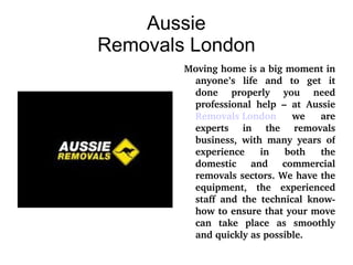 Aussie Removals London Moving home is a big moment in anyone’s life and to get it done properly you need professional help – at Aussie  Removals London  we are experts in the removals business, with many years of experience in both the domestic and commercial removals sectors. We have the equipment, the experienced staff and the technical know-how to ensure that your move can take place as smoothly and quickly as possible. 