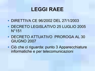 LEGGI RAEE
   DIRETTIVA CE 96/2002 DEL 27/1/2003
   DECRETO LEGISLATIVO 25 LUGLIO 2005
    N°151
   DECRETO ATTUATIVO PROROGA AL 30
    GIUGNO 2007
   Ciò che ci riguarda: punto 3 Apparecchiature
    informatiche e per telecomunicazioni
 