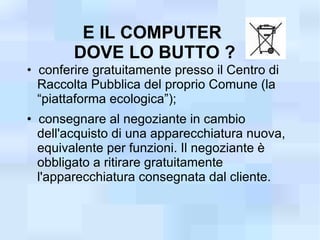 E IL COMPUTER
        DOVE LO BUTTO ?
• conferire gratuitamente presso il Centro di
  Raccolta Pubblica del proprio Comune (la
  “piattaforma ecologica”);
• consegnare al negoziante in cambio
  dell'acquisto di una apparecchiatura nuova,
  equivalente per funzioni. Il negoziante è
  obbligato a ritirare gratuitamente
  l'apparecchiatura consegnata dal cliente.
 