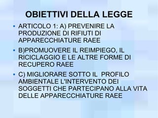 OBIETTIVI DELLA LEGGE
   ARTICOLO 1: A) PREVENIRE LA
    PRODUZIONE DI RIFIUTI DI
    APPARECCHIATURE RAEE
   B)PROMUOVERE IL REIMPIEGO, IL
    RICICLAGGIO E LE ALTRE FORME DI
    RECUPERO RAEE
   C) MIGLIORARE SOTTO IL PROFILO
    AMBIENTALE L'INTERVENTO DEI
    SOGGETTI CHE PARTECIPANO ALLA VITA
    DELLE APPARECCHIATURE RAEE
 