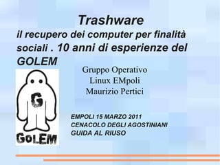 Trashware
il recupero dei computer per finalità
sociali . 10 anni di esperienze del
GOLEM
              Gruppo Operativo
               Linux EMpoli
               Maurizio Pertici

           EMPOLI 15 MARZO 2011
           CENACOLO DEGLI AGOSTINIANI
           GUIDA AL RIUSO
 