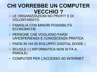 CHI VORREBBE UN COMPUTER
        VECCHIO ?
   LE ORGANIZZAZIONI NO PROFIT E DI
    VOLONTARIATO
   FAMIGLIA CON MINORI POSSIBILITÀ
    ECONOMICHE
   PERSONE CHE VOGLIONO FARSI
    UN'ESPERIENZA E CONOSCENZA PRATICA
   PAESI IN VIA DI SVILUPPO (DIGITAL DIVIDE )
   SCUOLE ( L'INFORMATICA NON SI FA A
    PAROLE)
   COMPUTER PER L'ACCESSO AD INTERNET
 