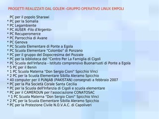 PROGETTI REALIZZATI DAL GOLEM -GRUPPO OPERATIVO LINUX EMPOLI

* PC per il popolo Sharawi
* PC per la Somalia
* PC Legambiente
* PC AUSER -Filo d'Argento-
* PC Recuperomerce
* PC Parrocchia di Avane
* PC Genova
* PC Scuola Elementare di Ponte a Egola
* PC Scuola Elementare "Colombo" di Ponzano
* PC per il gruppo del Dopocresima del Pozzale
* PC per la biblioteca del "Centro Per La Famiglia di Cigoli
* PC Scuola dell'Infanzia - Istituto comprensivo Buonarruoti di Ponte a Egola
* 5 PC per il Benin
* 1 PC Scuola Materna "Don Sergio Cioni" Spicchio Vinci
* 2 PC per la Scuola Elementare Sibilla Aleramo Spicchio
* 40 computer per il PUNJAB (PAKISTAN) consegnati a febbraio 2007
* PC per la Pia Società Corale Santa Cecilia
* PC per la Scuola dell'Infanzia di Cigoli e scuola elementare
* PC per il CAMEROUN per l'associazione CONATOSAC
 * 1 PC Scuola Materna "Don Sergio Cioni" Spicchio Vinci
* 2 PC per la Scuola Elementare Sibilla Aleramo Spicchio
* PC per la Protezione Civile N.O.V.A.C. di Capoliveri
 