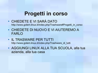 Progetti in corso

    CHIEDETE E VI SARÀ DATO
    http://www.golem.linux.it/index.php/Trashware#Progetti_in_corso
   CHIEDETE DI NUOVO E VI AIUTEREMO A
    FARLO

    IL TRASWARE PER TUTTI
    http://www.golem.linux.it/index.php/Trashware_di_tutti
   AGGIUNGI LINUX ALLA TUA SCUOLA, alla tua
    azienda, alla tua casa
 