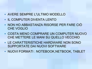    AVERE SEMPRE L'ULTIMO MODELLO
   IL COMPUTER DIVENTA LENTO
   NON HO ABBASTANZA RISORSE PER FARE CIÒ
    CHE VOGLIO
   COSTA MENO COMPRARE UN COMPUTER NUOVO
    CHE METTERE LE MANI SU QUELLO VECCHIO
   LE CARATTERISTICHE HARDWARE NON SONO
    SUPPORTATE DAI NUOVI SOFTWARE
   NUOVI FORMATI : NOTEBOOK,NETBOOK, TABLET
 