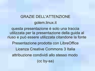 GRAZIE DELL'ATTENZIONE
                golem.linux.it
   questa presentazione è solo una traccia
  utilizzata per la presentazione della guida al
riuso e può essere utilizzata citandone la fonte
  Presentazione prodotta con LibreOffice
    Licenza Creative Commons 3 Italia
  attribuzione condividi allo stesso modo
                 (cc by-sa)
 
