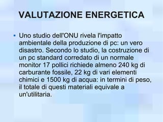 VALUTAZIONE ENERGETICA

   Uno studio dell'ONU rivela l'impatto
    ambientale della produzione di pc: un vero
    disastro. Secondo lo studio, la costruzione di
    un pc standard corredato di un normale
    monitor 17 pollici richiede almeno 240 kg di
    carburante fossile, 22 kg di vari elementi
    chimici e 1500 kg di acqua: in termini di peso,
    il totale di questi materiali equivale a
    un'utilitaria.
 