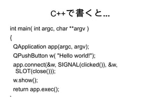 C++で書くと…
int main( int argc, char **argv )
{
    QApplication app(argc, argv);
    QPushButton w( "Hello world!");
    app.connect(&w, SIGNAL(clicked()), &w,
     SLOT(close()));
    w.show();
    return app.exec();
}
 