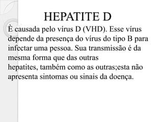 HEPATITE D
È causada pelo vírus D (VHD). Esse vírus
depende da presença do vírus do tipo B para
infectar uma pessoa. Sua transmissão é da
mesma forma que das outras
hepatites, também como as outras;esta não
apresenta sintomas ou sinais da doença.
 