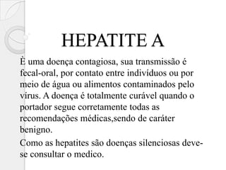 HEPATITE A
È uma doença contagiosa, sua transmissão é
fecal-oral, por contato entre indivíduos ou por
meio de água ou alimentos contaminados pelo
vírus. A doença é totalmente curável quando o
portador segue corretamente todas as
recomendações médicas,sendo de caráter
benigno.
Como as hepatites são doenças silenciosas deve-
se consultar o medico.
 