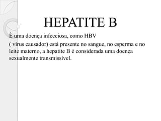 HEPATITE B
È uma doença infecciosa, como HBV
( vírus causador) está presente no sangue, no esperma e no
leite materno, a hepatite B é considerada uma doença
sexualmente transmissível.
 