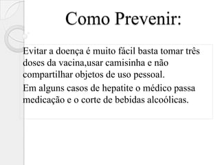 Como Prevenir:
Evitar a doença é muito fácil basta tomar três
doses da vacina,usar camisinha e não
compartilhar objetos de uso pessoal.
Em alguns casos de hepatite o médico passa
medicação e o corte de bebidas alcoólicas.
 