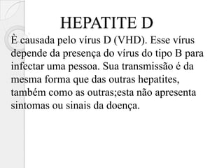 HEPATITE D
È causada pelo vírus D (VHD). Esse vírus
depende da presença do vírus do tipo B para
infectar uma pessoa. Sua transmissão é da
mesma forma que das outras hepatites,
também como as outras;esta não apresenta
sintomas ou sinais da doença.
 