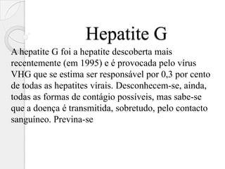 Hepatite G
A hepatite G foi a hepatite descoberta mais
recentemente (em 1995) e é provocada pelo vírus
VHG que se estima ser responsável por 0,3 por cento
de todas as hepatites vírais. Desconhecem-se, ainda,
todas as formas de contágio possíveis, mas sabe-se
que a doença é transmitida, sobretudo, pelo contacto
sanguíneo. Previna-se
 