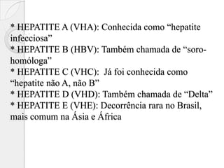 * HEPATITE A (VHA): Conhecida como “hepatite
infecciosa”
* HEPATITE B (HBV): Também chamada de “soro-
homóloga”
* HEPATITE C (VHC): Já foi conhecida como
“hepatite não A, não B”
* HEPATITE D (VHD): Também chamada de “Delta”
* HEPATITE E (VHE): Decorrência rara no Brasil,
mais comum na Ásia e África
 