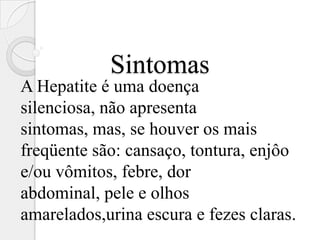 Sintomas
A Hepatite é uma doença
silenciosa, não apresenta
sintomas, mas, se houver os mais
freqüente são: cansaço, tontura, enjôo
e/ou vômitos, febre, dor
abdominal, pele e olhos
amarelados,urina escura e fezes claras.
 