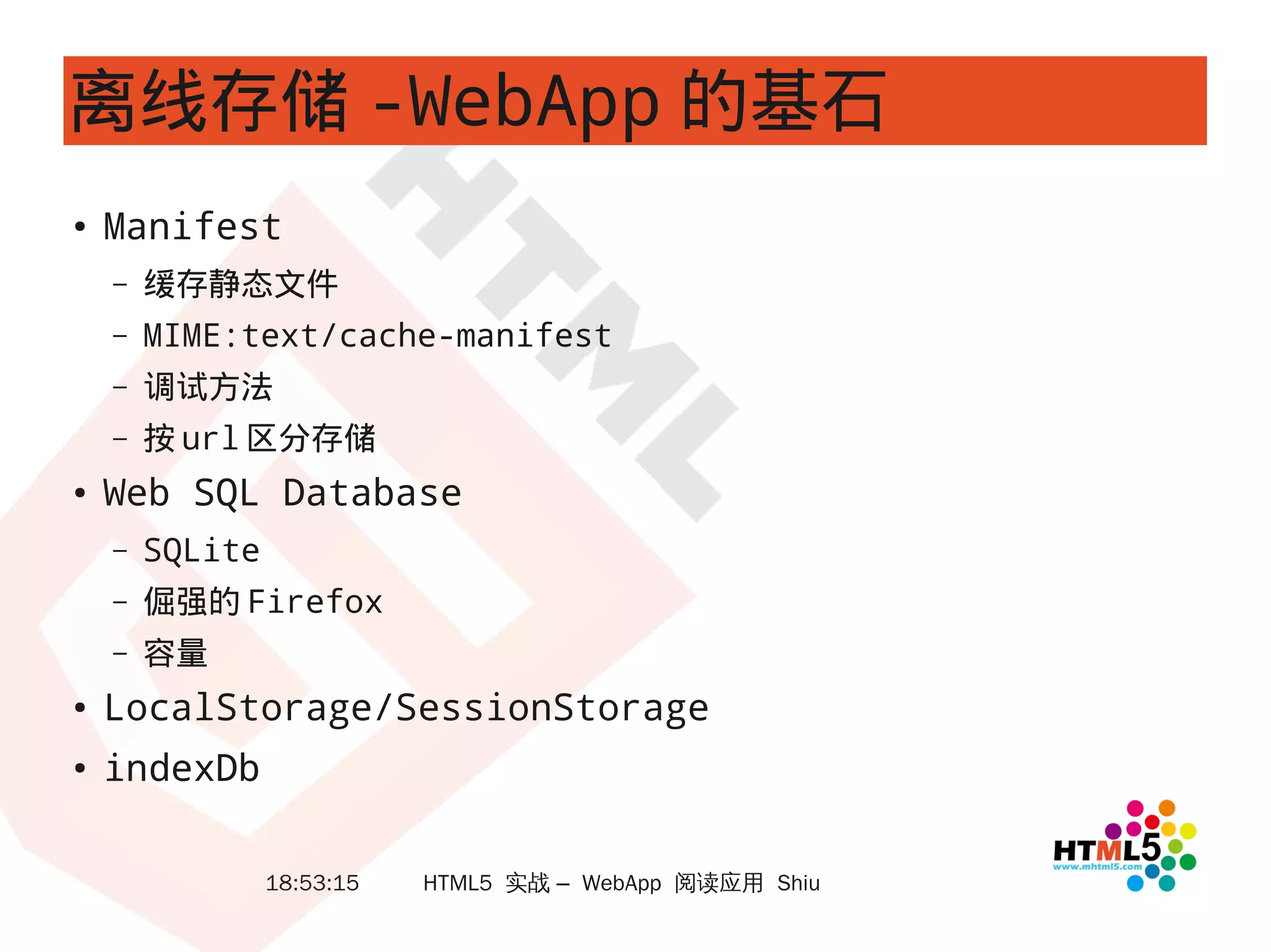 离线存储 -WebApp 的基石
●
    Manifest
    –   缓存静态文件
    –   MIME:text/cache-manifest
    –   调试方法
    –   按 url 区分存储
●   Web SQL Database
    –   SQLite
    –   倔强的 Firefox
    –   容量
●
    LocalStorage/SessionStorage
●
    indexDb

                 18:53:15   HTML5 实战 – WebApp 阅读应用 Shiu
 