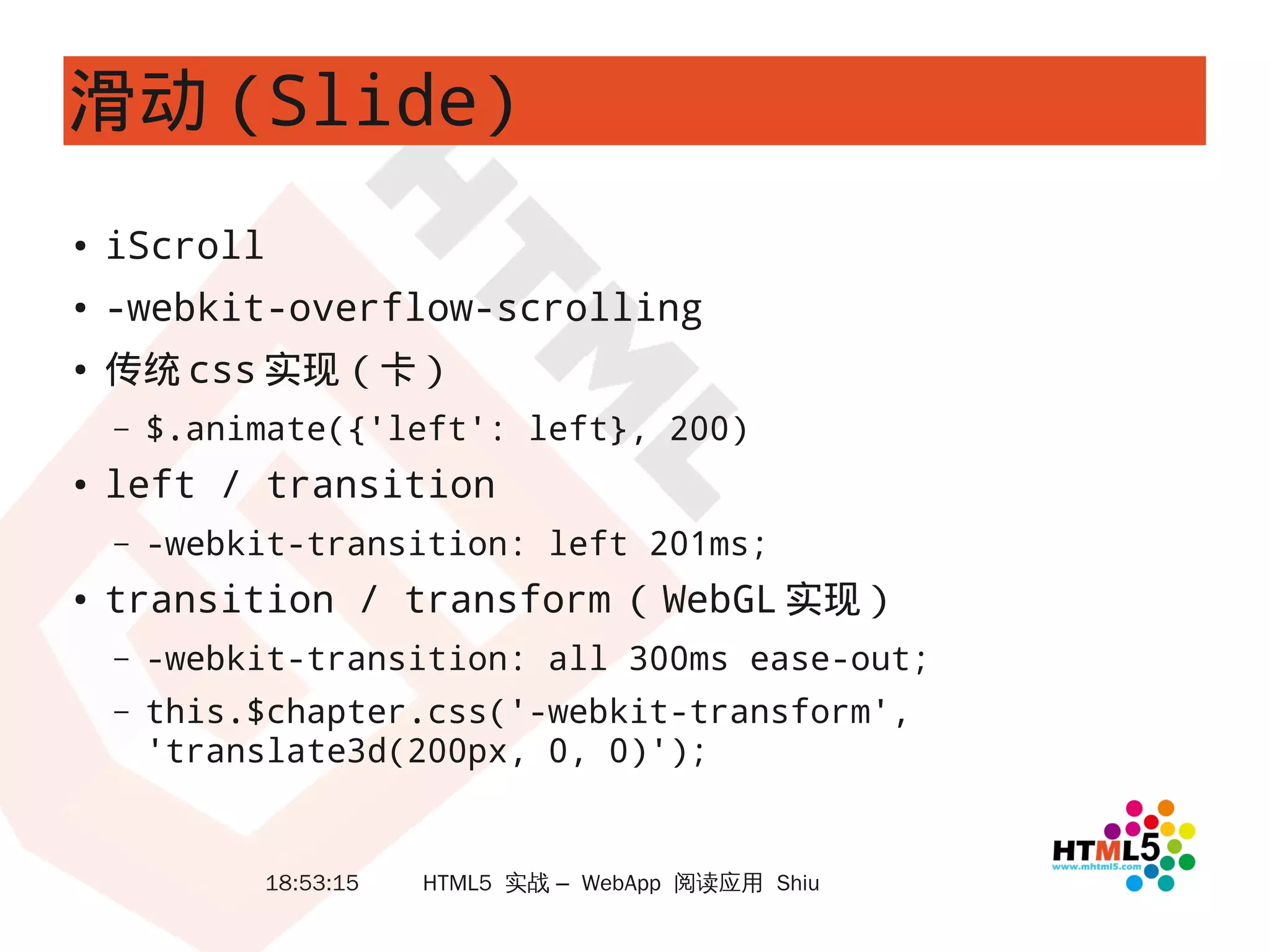 滑动 (Slide)
●   iScroll
●
    -webkit-overflow-scrolling
●
    传统 css 实现（卡）
    –   $.animate({'left': left}, 200)
●   left / transition
    –   -webkit-transition: left 201ms;
●   transition / transform （ WebGL 实现）
    –   -webkit-transition: all 300ms ease-out;
    –   this.$chapter.css('-webkit-transform',
        'translate3d(200px, 0, 0)');


             18:53:15   HTML5 实战 – WebApp 阅读应用 Shiu
 