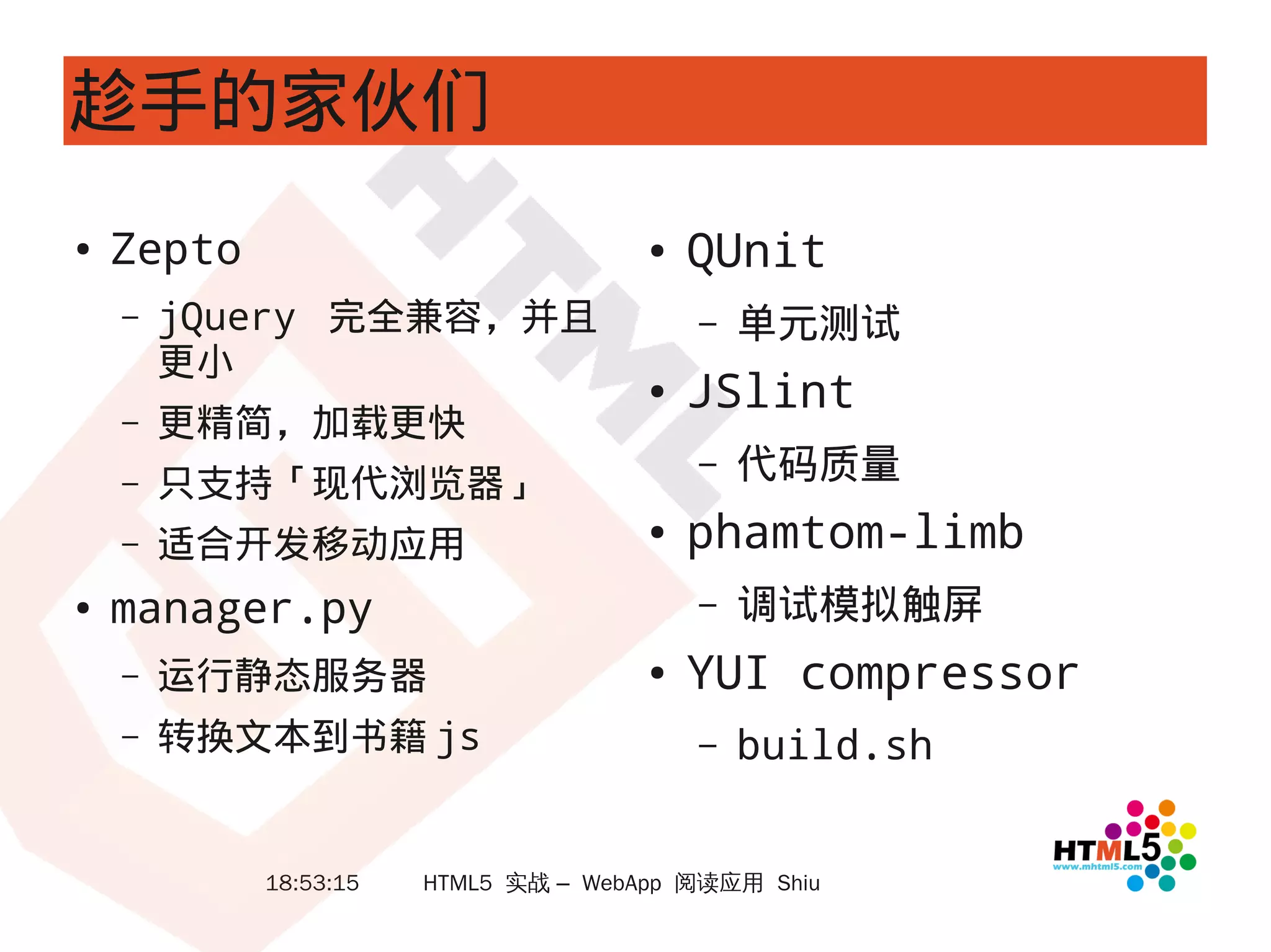 趁手的家伙们
●   Zepto                             ●   QUnit
    –   jQuery 完全兼容，并且                    –   单元测试
        更小
                                      ●   JSlint
    –   更精简，加载更快
    –   只支持「现代浏览器」
                                          –   代码质量
    –   适合开发移动应用                      ●   phamtom-limb
●   manager.py                            –   调试模拟触屏
    –   运行静态服务器                       ●   YUI compressor
    –   转换文本到书籍 js                        –   build.sh


            18:53:15   HTML5 实战 – WebApp 阅读应用 Shiu
 