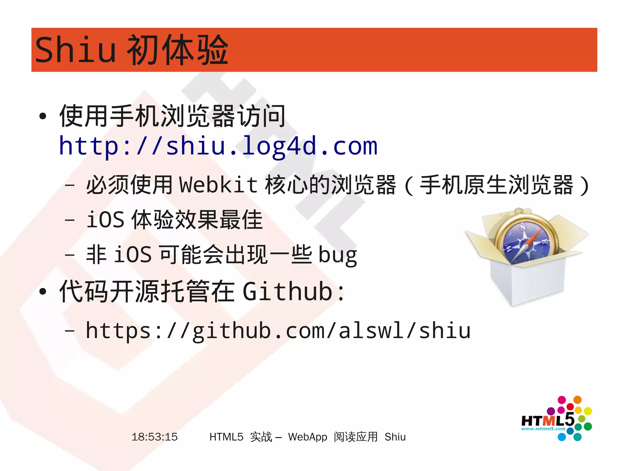 Shiu 初体验
●   使用手机浏览器访问
    http://shiu.log4d.com
    –   必须使用 Webkit 核心的浏览器（手机原生浏览器）
    –   iOS 体验效果最佳
    –   非 iOS 可能会出现一些 bug
●   代码开源托管在 Github:
    –   https://github.com/alswl/shiu



           18:53:15   HTML5 实战 – WebApp 阅读应用 Shiu
 