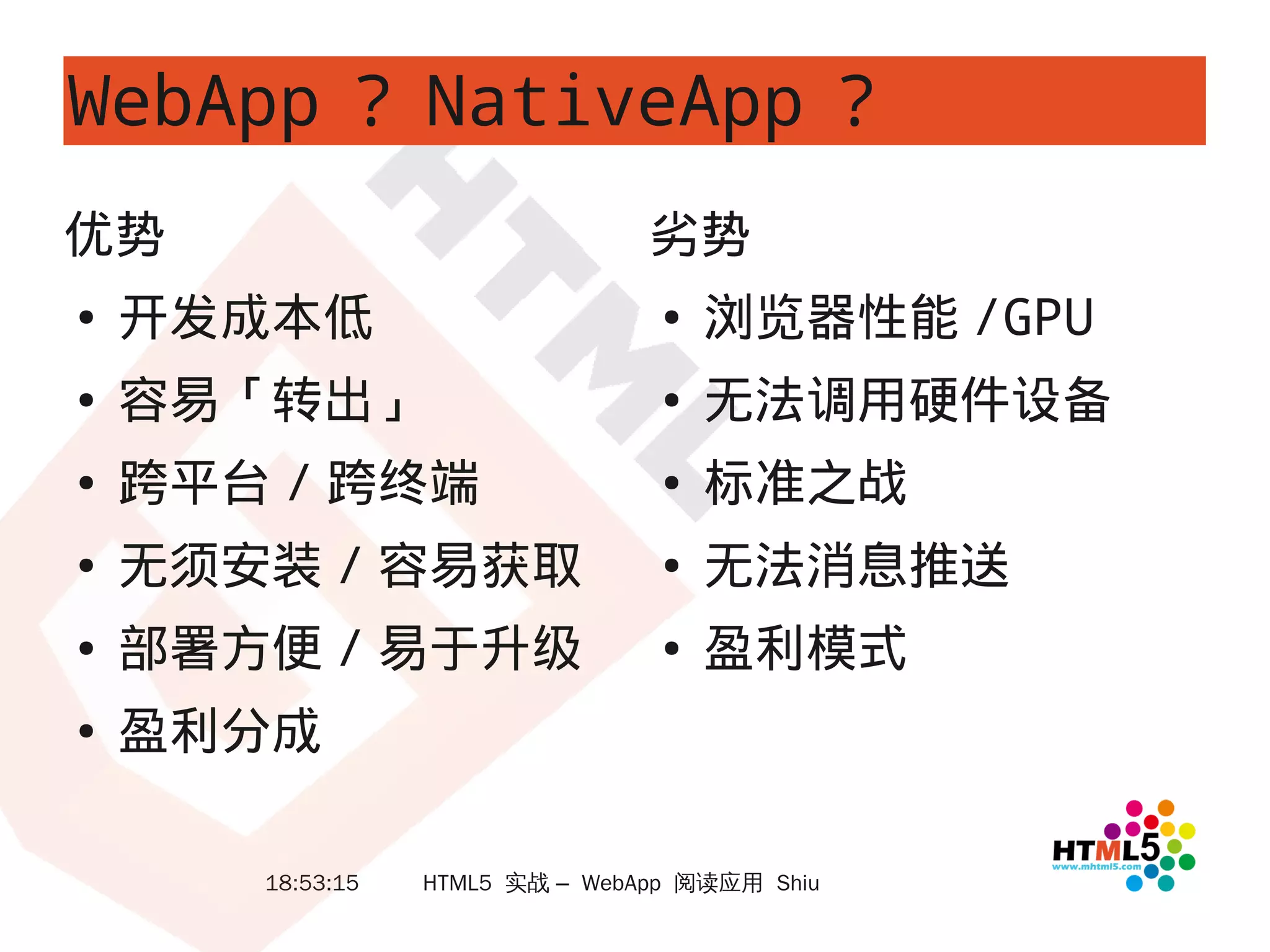 WebApp ？ NativeApp ？
优势                               劣势
●   开发成本低                         ●   浏览器性能 /GPU
●   容易「转出」                        ●   无法调用硬件设备
●   跨平台 / 跨终端                     ●   标准之战
●   无须安装 / 容易获取                   ●   无法消息推送
●   部署方便 / 易于升级                   ●   盈利模式
●   盈利分成

       18:53:15   HTML5 实战 – WebApp 阅读应用 Shiu
 