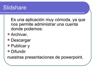 Slidshare

   Es una aplicación muy cómoda, ya que
   nos permite administrar una cuenta
   donde podemos:
  Archivar,
  Descargar
  Publicar y
  Difundir
 nuestras presentaciones de powerpoint.
 