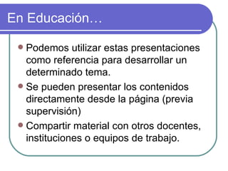 En Educación…

  Podemos utilizar estas presentaciones
   como referencia para desarrollar un
   determinado tema.
  Se pueden presentar los contenidos
   directamente desde la página (previa
   supervisión)
  Compartir material con otros docentes,
   instituciones o equipos de trabajo.
 