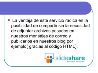    La ventaja de este servicio radica en la
    posibilidad de compartir sin la necesidad
    de adjuntar archivos pesados en
    nuestros mensajes de correo y
    publicarlos en nuestros blog por
    ejemplo( gracias al código HTML).
 