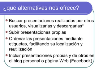 ¿qué alternativas nos ofrece?

 Buscar presentaciones realizadas por otros
  usuarios, visualizarlas y descargarlas*
 Subir presentaciones propias
 Ordenar las presentaciones mediante
  etiquetas, facilitando su localización y
  reutilización
 Incluir presentaciones propias y de otros en
  el blog personal o página Web (Facebook)
 